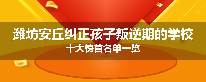 潍坊安丘纠正孩子叛逆期的学校十大榜首名单一览
