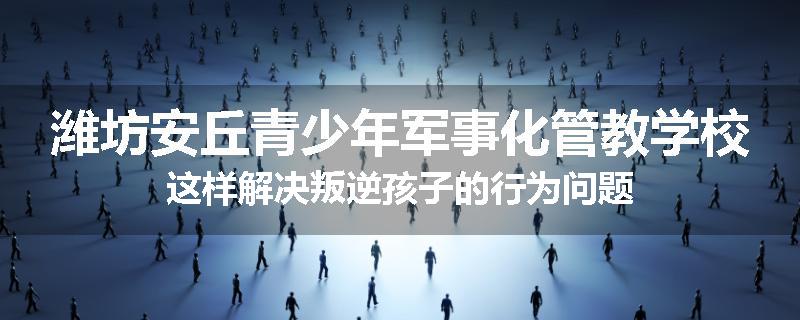 潍坊安丘青少年军事化管教学校这样解决叛逆孩子的行为问题