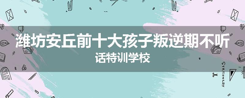 潍坊安丘前十大孩子叛逆期不听话特训学校