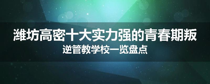潍坊高密十大实力强的青春期叛逆管教学校一览盘点