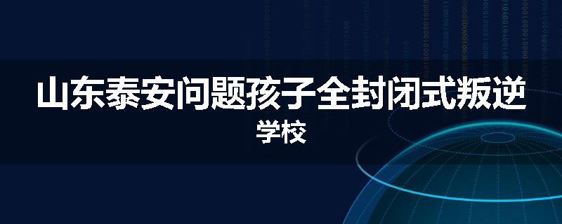 山东泰安问题孩子全封闭式叛逆学校