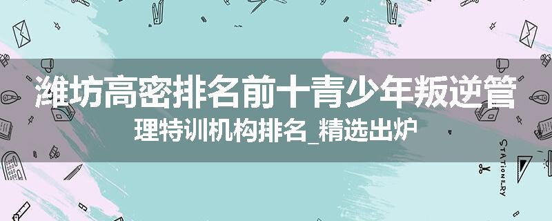 潍坊高密排名前十青少年叛逆管理特训机构排名_精选出炉