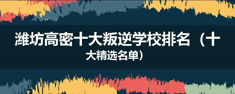 潍坊高密十大叛逆学校排名（十大精选名单）
