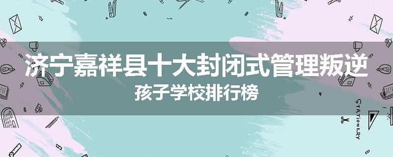 济宁嘉祥县十大封闭式管理叛逆孩子学校排行榜