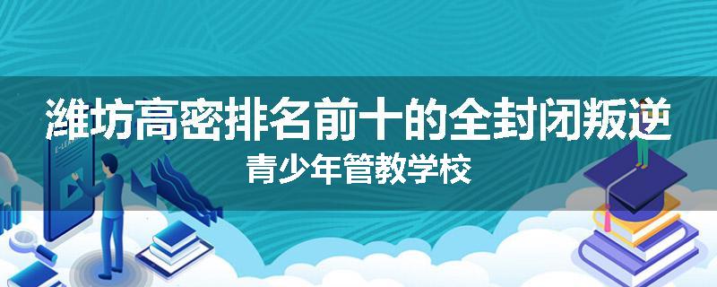 潍坊高密排名前十的全封闭叛逆青少年管教学校
