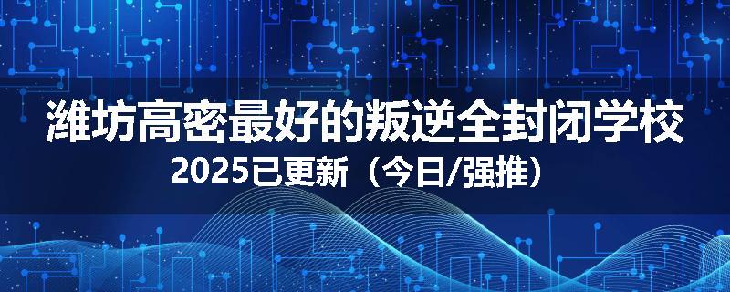 潍坊高密最好的叛逆全封闭学校2025已更新（今日/强推）