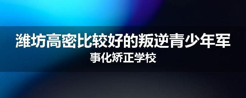 潍坊高密比较好的叛逆青少年军事化矫正学校