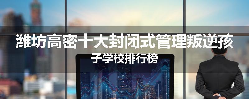 潍坊高密十大封闭式管理叛逆孩子学校排行榜