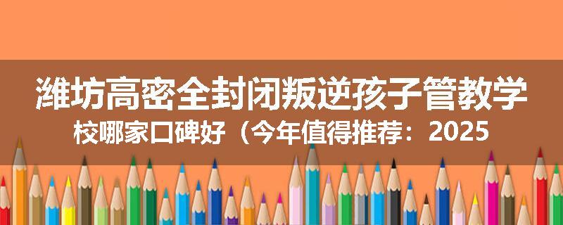 潍坊高密全封闭叛逆孩子管教学校哪家口碑好（今年值得推荐：2025已更新）