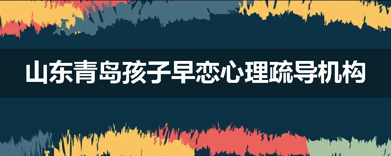 山东青岛孩子早恋心理疏导机构