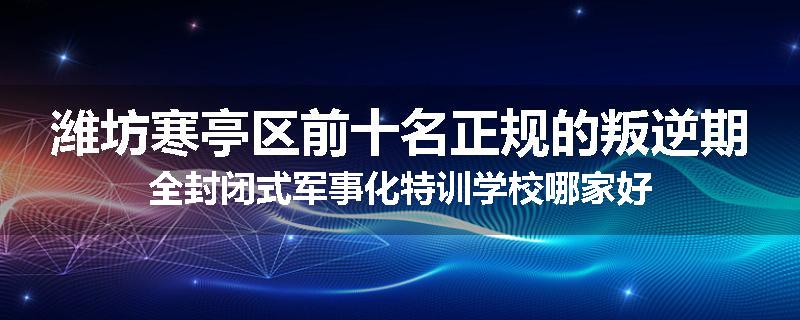 潍坊寒亭区前十名正规的叛逆期全封闭式军事化特训学校哪家好