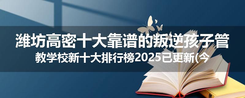 潍坊高密十大靠谱的叛逆孩子管教学校新十大排行榜2025已更新(今天/推荐)