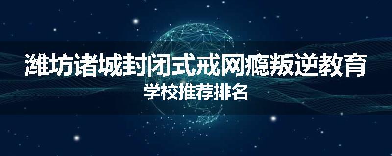 潍坊诸城封闭式戒网瘾叛逆教育学校推荐排名