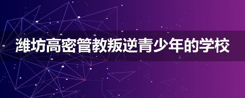 潍坊高密管教叛逆青少年的学校
