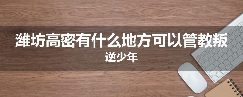 潍坊高密有什么地方可以管教叛逆少年