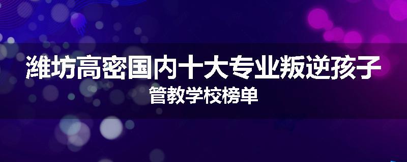 潍坊高密国内十大专业叛逆孩子管教学校榜单