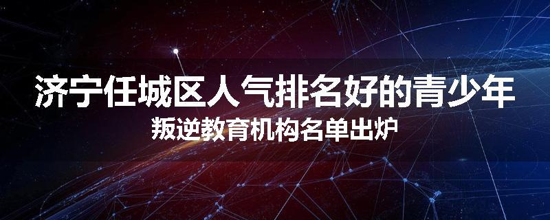 济宁任城区人气排名好的青少年叛逆教育机构名单出炉