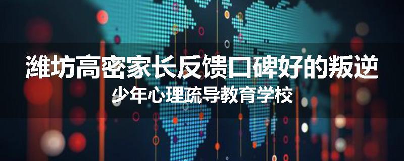 潍坊高密家长反馈口碑好的叛逆少年心理疏导教育学校