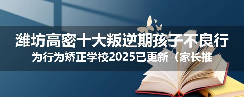 潍坊高密十大叛逆期孩子不良行为行为矫正学校2025已更新（家长推荐）