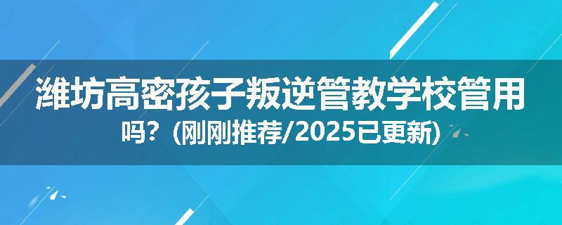 潍坊高密孩子叛逆管教学校管用吗？(刚刚推荐/2025已更新)
