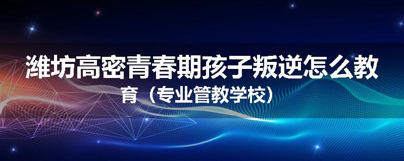 潍坊高密青春期孩子叛逆怎么教育（专业管教学校）