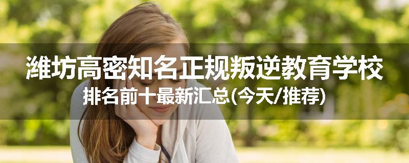 潍坊高密知名正规叛逆教育学校排名前十最新汇总(今天/推荐)