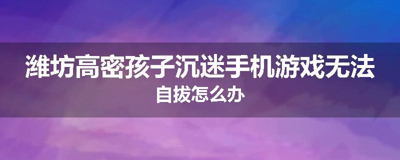 潍坊高密孩子沉迷手机游戏无法自拔怎么办