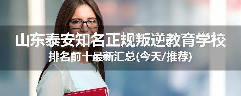 山东泰安知名正规叛逆教育学校排名前十最新汇总(今天/推荐)
