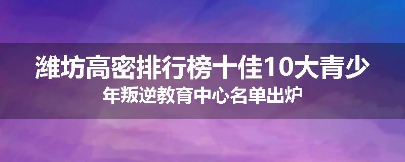 潍坊高密排行榜十佳10大青少年叛逆教育中心名单出炉