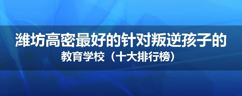 潍坊高密最好的针对叛逆孩子的教育学校（十大排行榜）