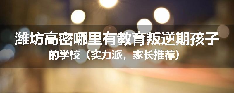 潍坊高密哪里有教育叛逆期孩子的学校（实力派，家长推荐）