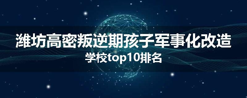 潍坊高密叛逆期孩子军事化改造学校top10排名