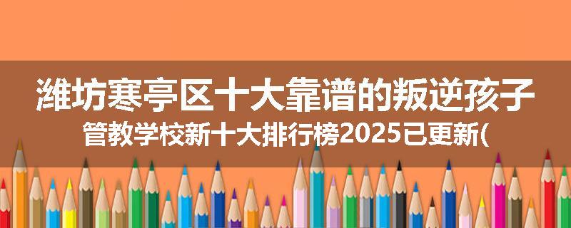 潍坊寒亭区十大靠谱的叛逆孩子管教学校新十大排行榜2025已更新(今天/推荐)