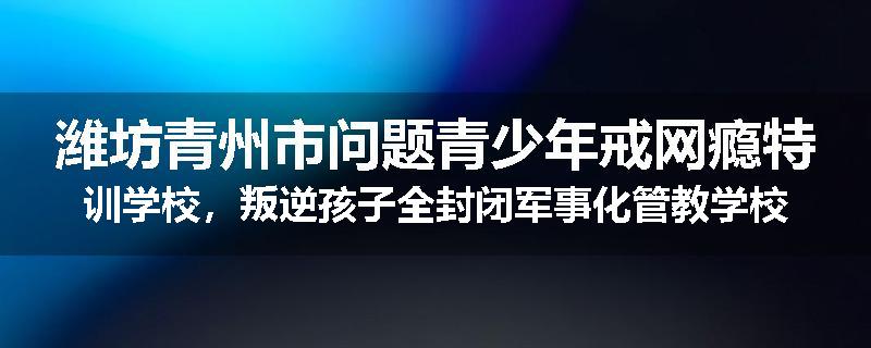 潍坊青州市问题青少年戒网瘾特训学校，叛逆孩子全封闭军事化管教学校