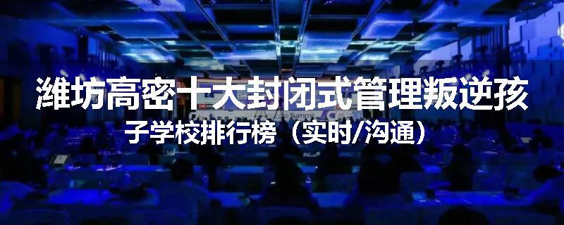 潍坊高密十大封闭式管理叛逆孩子学校排行榜（实时/沟通）