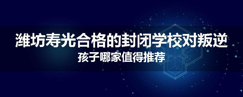 潍坊寿光合格的封闭学校对叛逆孩子哪家值得推荐