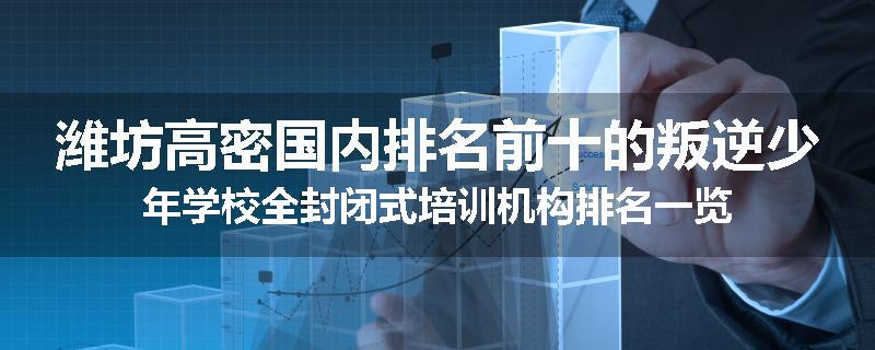 潍坊高密国内排名前十的叛逆少年学校全封闭式培训机构排名一览