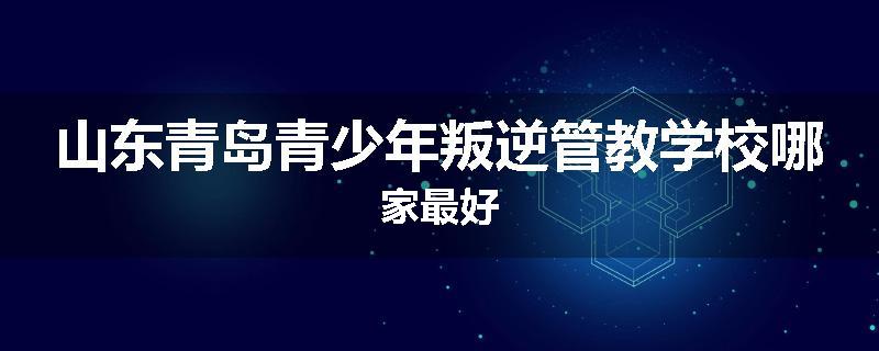 山东青岛青少年叛逆管教学校哪家最好