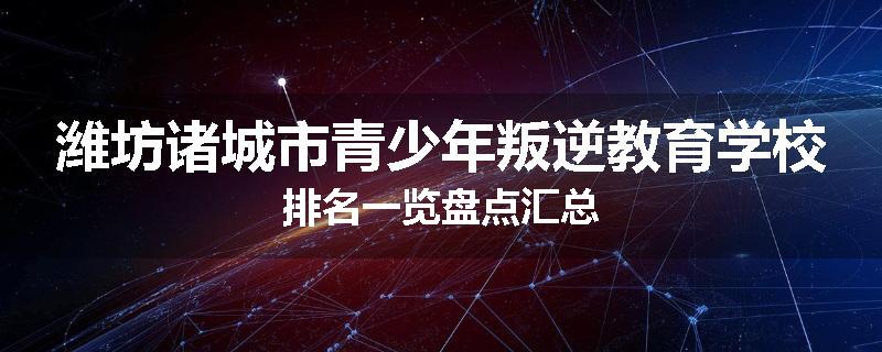 潍坊诸城市青少年叛逆教育学校排名一览盘点汇总
