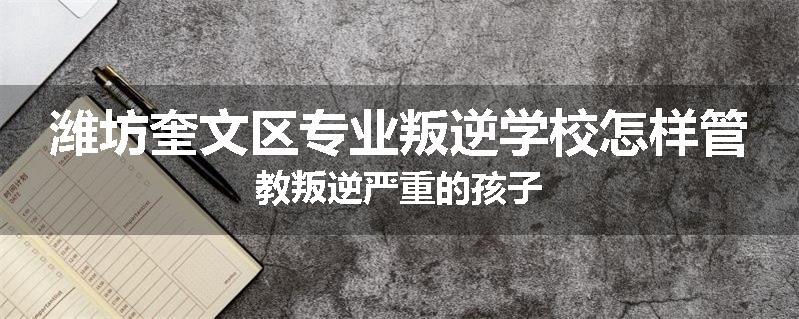 潍坊奎文区专业叛逆学校怎样管教叛逆严重的孩子