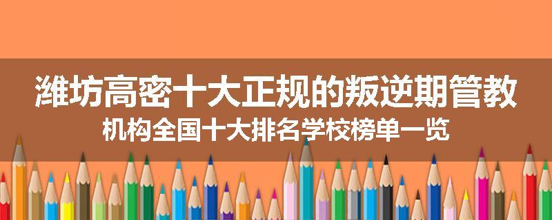潍坊高密十大正规的叛逆期管教机构全国十大排名学校榜单一览