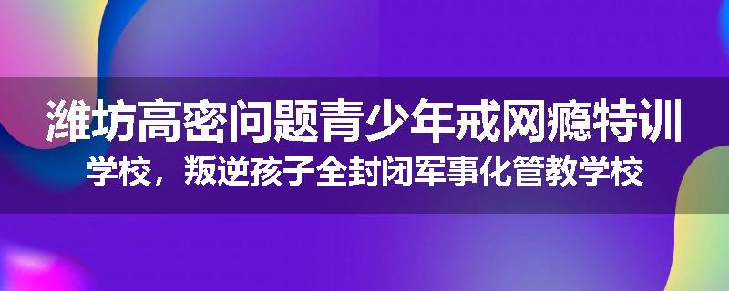 潍坊高密问题青少年戒网瘾特训学校，叛逆孩子全封闭军事化管教学校