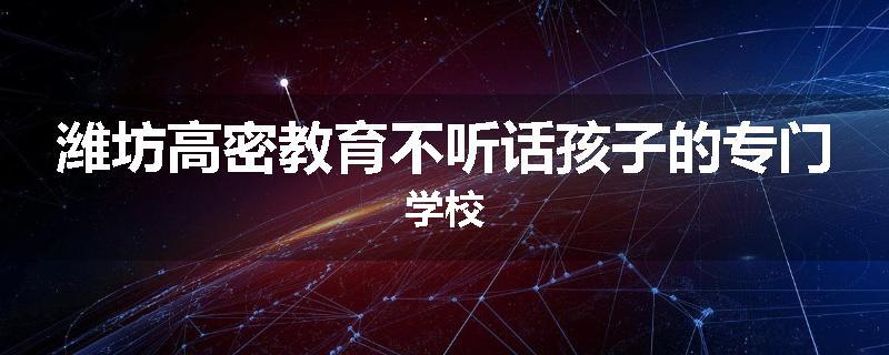 潍坊高密教育不听话孩子的专门学校