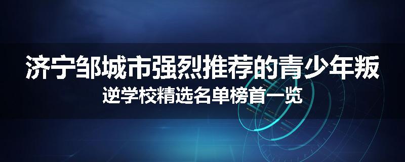 济宁邹城市强烈推荐的青少年叛逆学校精选名单榜首一览