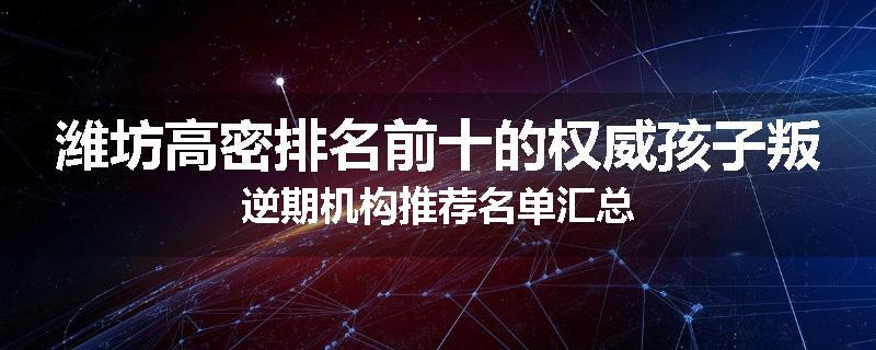 潍坊高密排名前十的权威孩子叛逆期机构推荐名单汇总