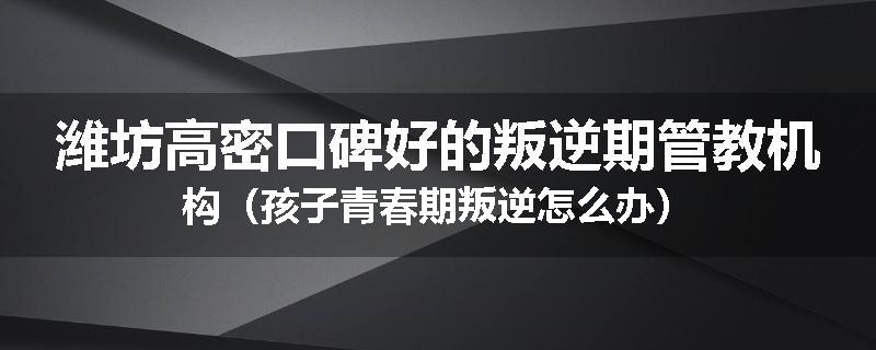 潍坊高密口碑好的叛逆期管教机构（孩子青春期叛逆怎么办）