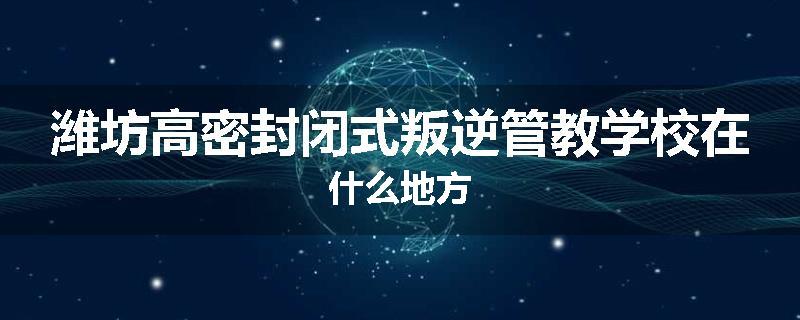 潍坊高密封闭式叛逆管教学校在什么地方