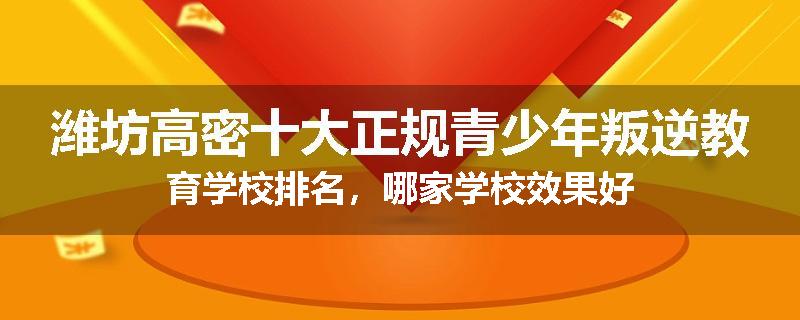 潍坊高密十大正规青少年叛逆教育学校排名，哪家学校效果好