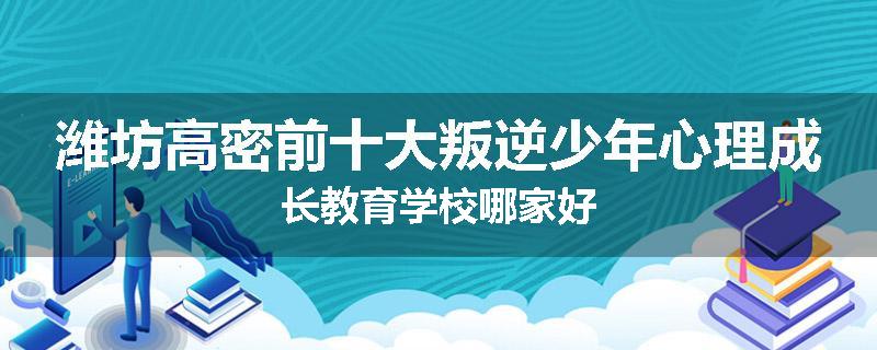 潍坊高密前十大叛逆少年心理成长教育学校哪家好