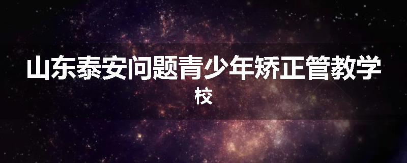 山东泰安问题青少年矫正管教学校